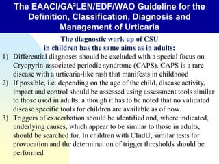 The diagnostic work up of CSU
in children has the same aims as in adults:
1) Differential diagnoses should be excluded with a special focus on
Cryopyrin-associated periodic syndrome (CAPS). CAPS is a rare
disease with a urticaria-like rash that manifests in childhood
2) If possible, i.e. depending on the age of the child, disease activity,
impact and control should be assessed using assessment tools similar
to those used in adults, although it has to be noted that no validated
disease specific tools for children are available as of now.
3) Triggers of exacerbation should be identified and, where indicated,
underlying causes, which appear to be similar to those in adults,
should be searched for. In children with CIndU, similar tests for
provocation and the determination of trigger thresholds should be
performed
The EAACI/GA²LEN/EDF/WAO Guideline for the
Definition, Classification, Diagnosis and
Management of Urticaria
 