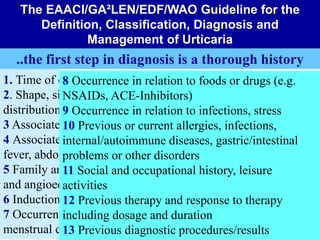 1. Time of onset of disease
2. Shape, size, frequency/duration and
distribution of wheals
3 Associated angioedema
4 Associated symptoms, e.g. bone/joint pain,
fever, abdominal cramps
5 Family and personal history regarding wheals
and angioedema
6 Induction by physical agents or exercise
7 Occurrence in relation to daytime, weekends,
menstrual cycle, holidays, and foreign travel
8 Occurrence in relation to foods or drugs (e.g.
NSAIDs, ACE-Inhibitors)
9 Occurrence in relation to infections, stress
10 Previous or current allergies, infections,
internal/autoimmune diseases, gastric/intestinal
problems or other disorders
11 Social and occupational history, leisure
activities
12 Previous therapy and response to therapy
including dosage and duration
13 Previous diagnostic procedures/results
The EAACI/GA²LEN/EDF/WAO Guideline for the
Definition, Classification, Diagnosis and
Management of Urticaria
..the first step in diagnosis is a thorough history
 