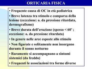 • Frequente causa di OC in età pediatrica
• Breve latenza tra stimolo e comparsa della
lesione (eccezione: o. da pressione ritardata,
dermografismo)
• Breve durata dell’eruzione (spesso < 60’ ;
eccezione: o. da pressione ritardata)
• In genere nelle aree esposte allo stimolo
• Non figurate e solitamente non insorgono
durante il sonno notturno
• Raramente si accompagnano a sintomi
sistemici (da freddo)
• Frequenti le associazioni tra forme diverse
ORTICARIA FISICA
 