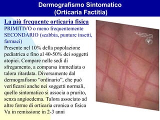 La più frequente orticaria fisica
PRIMITIVO o meno frequentemente
SECONDARIO (scabbia, punture insetti,
farmaci)
Presente nel 10% della popolazione
pediatrica e fino al 40-50% dei soggetti
atopici. Compare nelle sedi di
sfregamento, a comparsa immediata o
talora ritardata. Diversamente dal
dermografismo “ordinario”, che può
verificarsi anche nei soggetti normali,
quello sintomatico si associa a prurito,
senza angioedema. Talora associato ad
altre forme di orticaria cronica o fisica
Va in remissione in 2-3 anni
Dermografismo Sintomatico
(Orticaria Factitia)
 