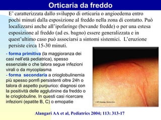 Orticaria da freddo
Alangari AA et al, Pediatrics 2004; 113: 313-17
E’ caratterizzata dallo sviluppo di orticaria o angioedema entro
pochi minuti dalla esposizione al freddo nella zona di contatto. Può
localizzarsi anche all’ipofaringe (bevande fredde) o per una estesa
esposizione al freddo (ad es. bagno) essere generalizzata e in
quest’ultimo caso può associarsi a sintomi sistemici. L’eruzione
persiste circa 15-30 minuti.
- forma primitiva (la maggioranza dei
casi nell’età pediatrica), spesso
essenziale o che talora segue infezioni
virali o da mycoplasma
- forma secondaria a crioglobulinemia
più spesso pomfi persistenti oltre 24h o
talora di aspetto purpurico: diagnosi con
la positività delle agglutinine da freddo o
le crioglobuline. In questi casi ricercare
infezioni (epatite B, C) o emopatie
 