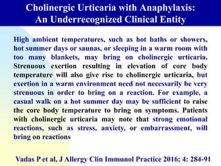 Cholinergic Urticaria with Anaphylaxis:
An Underrecognized Clinical Entity
Vadas P et al, J Allergy Clin Immunol Practice 2016; 4: 284-91
High ambient temperatures, such as hot baths or showers,
hot summer days or saunas, or sleeping in a warm room with
too many blankets, may bring on cholinergic urticaria.
Strenuous exertion resulting in elevation of core body
temperature will also give rise to cholinergic urticaria, but
exertion in a warm environment need not necessarily be very
strenuous in order to bring on a reaction. For example, a
casual walk on a hot summer day may be sufficient to raise
the core body temperature to bring on symptoms. Patients
with cholinergic urticaria may note that strong emotional
reactions, such as stress, anxiety, or embarrassment, will
bring on reactions
 