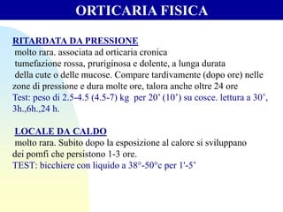 RITARDATA DA PRESSIONE
molto rara. associata ad orticaria cronica
tumefazione rossa, pruriginosa e dolente, a lunga durata
della cute o delle mucose. Compare tardivamente (dopo ore) nelle
zone di pressione e dura molte ore, talora anche oltre 24 ore
Test: peso di 2.5-4.5 (4.5-7) kg per 20’ (10’) su cosce. lettura a 30’,
3h.,6h.,24 h.
LOCALE DA CALDO
molto rara. Subito dopo la esposizione al calore si sviluppano
dei pomfi che persistono 1-3 ore.
TEST: bicchiere con liquido a 38°-50°c per 1'-5’
ORTICARIA FISICA
 