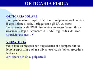 ORTICARIA SOLARE
Rara. puo’ risolvere dopo diversi anni. compare in pochi minuti
di esposizione al sole. Il trigger sono gli UV-A, meno
frequentemente gli UV-B. Predomina nel sesso femminile e si
associa alla atopia. Scompare in 30’-60’ togliendosi dal sole
Esposizione a luce UV
VIBRATORIA
Molto rara. Si presenta con angioedema che compare subito
dopo la esposizione ad una vibrazione locale (ad es. procedura
dentaria)
vorticatore per 10’ ai polpastrelli
ORTICARIA FISICA
 