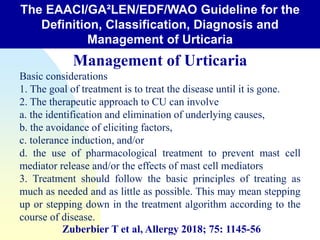 The EAACI/GA²LEN/EDF/WAO Guideline for the
Definition, Classification, Diagnosis and
Management of Urticaria
Management of Urticaria
Basic considerations
1. The goal of treatment is to treat the disease until it is gone.
2. The therapeutic approach to CU can involve
a. the identification and elimination of underlying causes,
b. the avoidance of eliciting factors,
c. tolerance induction, and/or
d. the use of pharmacological treatment to prevent mast cell
mediator release and/or the effects of mast cell mediators
3. Treatment should follow the basic principles of treating as
much as needed and as little as possible. This may mean stepping
up or stepping down in the treatment algorithm according to the
course of disease.
Zuberbier T et al, Allergy 2018; 75: 1145-56
 