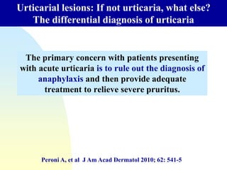 The primary concern with patients presenting
with acute urticaria is to rule out the diagnosis of
anaphylaxis and then provide adequate
treatment to relieve severe pruritus.
Urticarial lesions: If not urticaria, what else?
The differential diagnosis of urticaria
Peroni A, et al J Am Acad Dermatol 2010; 62: 541-5
 
