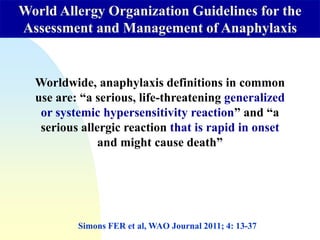 Worldwide, anaphylaxis definitions in common
use are: “a serious, life-threatening generalized
or systemic hypersensitivity reaction” and “a
serious allergic reaction that is rapid in onset
and might cause death”
World Allergy Organization Guidelines for the
Assessment and Management of Anaphylaxis
Simons FER et al, WAO Journal 2011; 4: 13-37
 