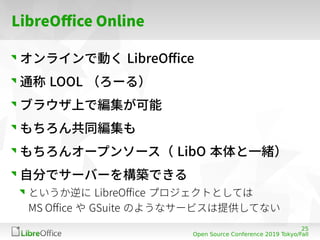 25
Open Source Conference 2019 Tokyo/Fall
LibreOffice Online
オンラインで動く LibreOffice
通称 LOOL （ろーる）
ブラウザ上で編集が可能
もちろん共同編集も
もちろん...