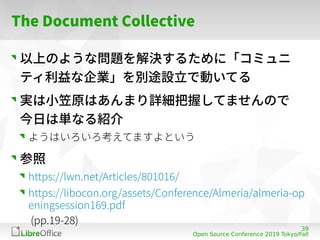 39
Open Source Conference 2019 Tokyo/Fall
The Document Collective
以上のような問題を解決するために「コミュニ
ティ利益な企業」を別途設立で動いてる
実は小笠原はあんまり詳細把握し...