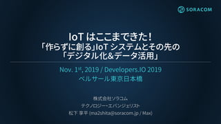 IoT はここまできた！
「作らずに創る」IoT システムとその先の
「デジタル化＆データ活用」
Nov. 1st, 2019 / Developers.IO 2019
ベルサール東京日本橋
株式会社ソラコム
テクノロジー・エバンジェリスト
松下 享平 (ma2shita@soracom.jp / Max)
 