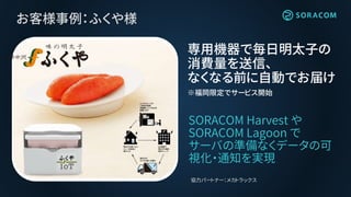 お客様事例：ふくや様
SORACOM Harvest や
SORACOM Lagoon で
サーバの準備なくデータの可
視化・通知を実現
専用機器で毎日明太子の
消費量を送信、
なくなる前に自動でお届け
※福岡限定でサービス開始
協力パートナー：メカトラックス
 