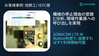 お客様事例：旭鉄工/ iSTC様
SORACOM LTE-M
Button利用で、設置すれ
ばすぐ利用開始可能
機械の停止理由の登録
と分析、現場作業員への
呼び出しを実現
 