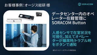 お客様事例：オージス総研 様
人感センサで在室状況を
可視化、加えてオペレー
ターが離席時/トラブル時
をボタンで通知
データセンター内のオペ
レーター在籍管理に
SORACOM Button
協力パートナー：オプテックス株式会社
 