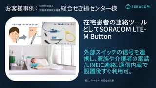 お客様事例： 総合せき損センター様
外部スイッチの信号を連
携し、家族や介護者の電話
/LINEに連絡。通信内蔵で
設置後すぐ利用可。
在宅患者の連絡ツール
としてSORACOM LTE-
M Button
協力パートナー：株式会社 E&I
独立行政法人
労働者健康安全機構
T E&I
SORACOM LTE-M Button
 
