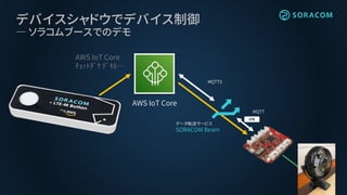 デバイスシャドウでデバイス制御
― ソラコムブースでのデモ
AWS IoT Core
ﾁｮｯﾄﾀﾞｹ ﾃﾞｷﾙ…
AWS IoT Core
データ転送サービス
SORACOM Beam
MQTTS
MQTT
 