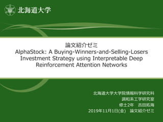 論文紹介ゼミ
AlphaStock: A Buying-Winners-and-Selling-Losers
Investment Strategy using Interpretable Deep
Reinforcement Attention Networks
北海道大学大学院情報科学研究科
調和系工学研究室
修士2年 吉田拓海
2019年11月1日(金) 論文紹介ゼミ
 