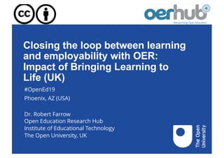 Closing the loop between learning
and employability with OER:
Impact of Bringing Learning to
Life (UK)
#OpenEd19
Phoenix, AZ (USA)
Dr. Robert Farrow
Open Education Research Hub
Institute of Educational Technology
The Open University, UK
 