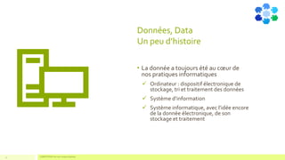 Données, Data
Un peu d’histoire
• La donnée a toujours été au cœur de
nos pratiques informatiques
✓ Ordinateur : dispositif électronique de
stockage, tri et traitement des données
✓ Système d’information
✓ Système informatique, avec l’idée encore
de la donnée électronique, de son
stockage et traitement
11 COMPETENSIS est une marque déposée
 