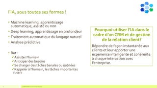 l'IA, sous toutes ses formes !
• Machine learning, apprentissage
automatique, assisté ou non
• Deep learning, apprentissage en profondeur
• Traitement automatique du langage naturel
• Analyse prédictive
• But :
✓Assister l’humain
✓Anticiper des besoins
✓Se charger des tâches banales ou oubliées
✓Rappeler à l’humain, les tâches importantes
(trier)
COMPETENSIS est une marque déposée12
Pourquoi utiliser l’IA dans le
cadre d’un CRM et de gestion
de la relation client?
Répondre de façon instantanée aux
clients et leur apporter une
expérience intelligente et cohérente
à chaque interaction avec
l’entreprise.
 