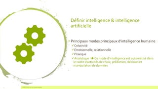 Définir intelligence & intelligence
artificielle
• Principaux modes principaux d’intelligence humaine
✓Créativité
✓Emotionnelle, relationnelle
✓Praxique
✓Analytique ➔ Ce mode d’intelligence est automatisé dans
le cadre d’activités de choix, prédiction, décision et
manipulation de données
COMPETENSIS est une marque déposée3
 