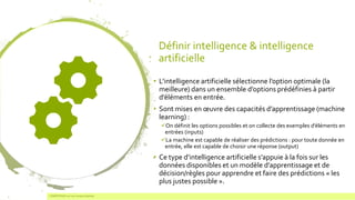 Définir intelligence & intelligence
artificielle
• L’intelligence artificielle sélectionne l’option optimale (la
meilleure) dans un ensemble d’options prédéfinies à partir
d’éléments en entrée.
• Sont mises en œuvre des capacités d’apprentissage (machine
learning) :
✓On définit les options possibles et on collecte des exemples d’éléments en
entrées (inputs)
✓La machine est capable de réaliser des prédictions : pour toute donnée en
entrée, elle est capable de choisir une réponse (output)
• Ce type d’intelligence artificielle s’appuie à la fois sur les
données disponibles et un modèle d’apprentissage et de
décision/règles pour apprendre et faire des prédictions « les
plus justes possible ».
COMPETENSIS est une marque déposée4
 