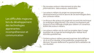 Les difficultés majeures
lors du développement
des technologies
apprenantes :
incompréhension et
communication
• De nouveaux acteurs interviennent en plus des
informaticiens : data analysts, statisticiens
• Les acteurs métiers du projet ne comprennent pas
nécessairement la mise en œuvre de ces technologies dans
leur contexte métier.
• Le discours des acteurs du projet est souvent très technique
ou analytique (algorithmes).Ces acteurs ne disposent pas
toujours d’une méthode simple pour obtenir un consensus
éclairé des acteurs métiers.
• Les acteurs métier ont du mal à se projeter dans l’usage
quotidien de ce type de technologie pour réaliser leurs
activités quotidiennes.
• Certains acteurs métiers peuvent exprimer de la défiance
vis-à-vis d’un résultat, d’une prédiction, proposition de
décision. Se pose réellement la question de la validation de
ces résultats.
7 COMPETENSIS est une marque déposée
 