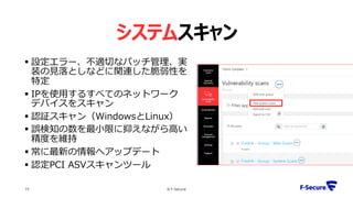 © F-Secure19
システムスキャン
 設定エラー、不適切なパッチ管理、実
装の見落としなどに関連した脆弱性を
特定
 IPを使用するすべてのネットワーク
デバイスをスキャン
 認証スキャン（WindowsとLinux）
 誤検知の数を最小限に抑えながら高い
精度を維持
 常に最新の情報へアップデート
 認定PCI ASVスキャンツール
 