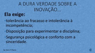 Ela exige:
§tolerância ao fracasso e intolerância à
incompetência;
§Disposição para experimentar e disciplina;
§Segurança psicológica e conforto com a
sinceridade.
By: Gary P. Pisano
 