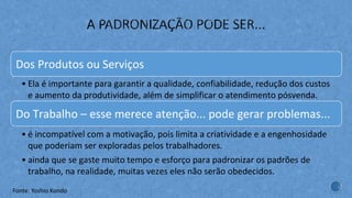 Dos Produtos ou Serviços
• Ela é importante para garantir a qualidade, confiabilidade, redução dos custos
e aumento da produtividade, além de simplificar o atendimento pósvenda.
Do Trabalho – esse merece atenção... pode gerar problemas...
• é incompatível com a motivação, pois limita a criatividade e a engenhosidade
que poderiam ser exploradas pelos trabalhadores.
• ainda que se gaste muito tempo e esforço para padronizar os padrões de
trabalho, na realidade, muitas vezes eles não serão obedecidos.
Fonte: Yoshio Kondo
 