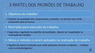 1. Objetivos do trabalho:
• Padrões de qualidade dos componentes, produtos ou serviços que serão
produzidos pelo processo;
2. Restrições para execução do trabalho:
• Segurança, regulação ou padrões de qualidade - devem ser respeitadas na
realização do trabalho
3. Meios e métodos a serem aplicados na realização do trabalho
• Opções de meios e métodos que serão aplicados durante o trabalho ... Cuidado
com os metodologistas!
 