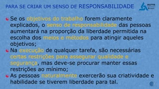 PARA SE CRIAR UM SENSO DE RESPONSABILIDADE
[ Se os objetivos do trabalho forem claramente
explicados, o senso de responsabilidade das pessoas
aumentará na proporção da liberdade permitida na
escolha dos meios e métodos para atingir aqueles
objetivos;
[ Na execução de qualquer tarefa, são necessárias
certas restrições para assegurar qualidade e
segurança, mas deve-se procurar manter essas
restrições ao mínimo;
[ As pessoas naturalmente exercerão sua criatividade e
habilidade se tiverem liberdade para tal.
 