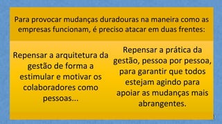 Para provocar mudanças duradouras na maneira como as
empresas funcionam, é preciso atacar em duas frentes:
Repensar a arquitetura da
gestão de forma a
estimular e motivar os
colaboradores como
pessoas...
Repensar a prática da
gestão, pessoa por pessoa,
para garantir que todos
estejam agindo para
apoiar as mudanças mais
abrangentes.
 