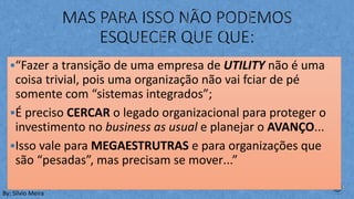§“Fazer a transição de uma empresa de UTILITY não é uma
coisa trivial, pois uma organização não vai fciar de pé
somente com “sistemas integrados”;
§É preciso CERCAR o legado organizacional para proteger o
investimento no business as usual e planejar o AVANÇO...
§Isso vale para MEGAESTRUTRAS e para organizações que
são “pesadas”, mas precisam se mover...”
By: Silvio Meira
 