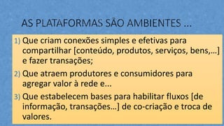 1) Que criam conexões simples e efetivas para
compartilhar [conteúdo, produtos, serviços, bens,…]
e fazer transações;
2) Que atraem produtores e consumidores para
agregar valor à rede e...
3) Que estabelecem bases para habilitar fluxos [de
informação, transações…] de co-criação e troca de
valores.
 