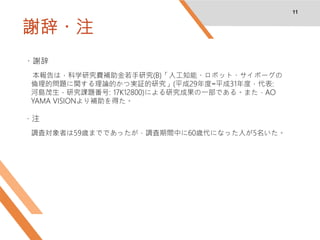 謝辞・注
11
・謝辞
本報告は，科学研究費補助金若手研究(B)「人工知能・ロボット・サイボーグの
倫理的問題に関する理論的かつ実証的研究」(平成29年度−平成31年度，代表:
河島茂生，研究課題番号: 17K12800)による研究成果の一部である。また，AO
YAMA VISIONより補助を得た。
・注
調査対象者は59歳までであったが，調査期間中に60歳代になった人が5名いた。
 