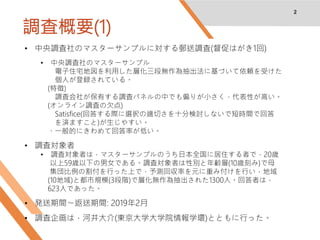 調査概要(1)
2
• 中央調査社のマスターサンプルに対する郵送調査(督促はがき1回)
• 中央調査社のマスターサンプル
電子住宅地図を利用した層化三段無作為抽出法に基づいて依頼を受けた
個人が登録されている。
(特徴)
調査会社が保有する調査パネルの中でも偏りが小さく，代表性が高い。
(オンライン調査の欠点)
Satisfice(回答する際に選択の適切さを十分検討しないで短時間で回答
を済ますこと)が生じやすい。
・一般的にきわめて回答率が低い。
• 調査対象者
• 調査対象者は，マスターサンプルのうち日本全国に居住する者で，20歳
以上59歳以下の男女である。調査対象者は性別と年齢層(10歳刻み)で母
集団比例の割付を行った上で，予測回収率を元に重み付けを行い，地域
(10地域)と都市規模(3段階)で層化無作為抽出された1300人。回答者は，
623人であった。
• 発送期間〜返送期間: 2019年2月
• 調査企画は，河井大介(東京大学大学院情報学環)とともに行った。
 