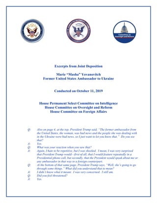 Excerpts from Joint Deposition
Marie “Masha” Yovanovitch
Former United States Ambassador to Ukraine
Conducted on October 11, 2019
House Permanent Select Committee on Intelligence
House Committee on Oversight and Reform
House Committee on Foreign Affairs
Q: Also on page 4, at the top, President Trump said, “The former ambassador from
the United States, the woman, was bad news and the people she was dealing with
in the Ukraine were bad news, so I just want to let you know that.” Do you see
that?
A: Yes.
Q: What was your reaction when you saw that?
A: Again, I hate to be repetitive, but I was shocked. I mean, I was very surprised
that President Trump would—first of all, that I would feature repeatedly in a
Presidential phone call, but secondly, that the President would speak about me or
any ambassador in that way to a foreign counterpart.
Q: At the bottom of that same page, President Trump says, “Well, she’s going to go
through some things.” What did you understand that to mean?
A: I didn’t know what it meant. I was very concerned. I still am.
Q: Did you feel threatened?
A: Yes.
 
