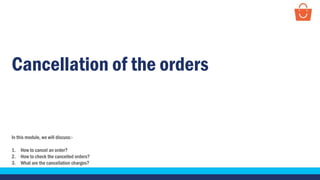 Cancellation of the orders
In this module, we will discuss:-
1. How to cancel an order?
2. How to check the cancelled orders?
3. What are the cancellation charges?
 
