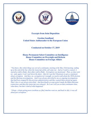 Excerpts from Joint Deposition
Gordon Sondland
United States Ambassador to the European Union
Conducted on October 17, 2019
House Permanent Select Committee on Intelligence
House Committee on Oversight and Reform
House Committee on Foreign Affairs
“You know, this whole thing was sort of a continuum, starting at the May 23rd meeting, ending
up at the end of the line when the transcript of the call came out. And as I said to counsel, it
started as talk to Rudy, then others talk to Rudy. Corruption was mentioned. Then, as time went
on—and, again, I can’t nail down the dates—then let’s get the Ukrainians to give a statement
about corruption. And then, no, corruption isn’t enough, we need to talk about the 2016 election
and the Burisma investigations. And it was always described to me as ongoing investigations
that had been stopped by the previous administration and they wanted them started up again.
That’s how it was always described. And then finally at some point I made the Biden-Burisma
connection, and then the transcript was released. So I can’t tell you on that continuum when,
what dates, but that’s kind of what happened.”
“It kept—it kept getting more insidious as [the] timeline went on, and back in July, it was all
about just corruption.”
 