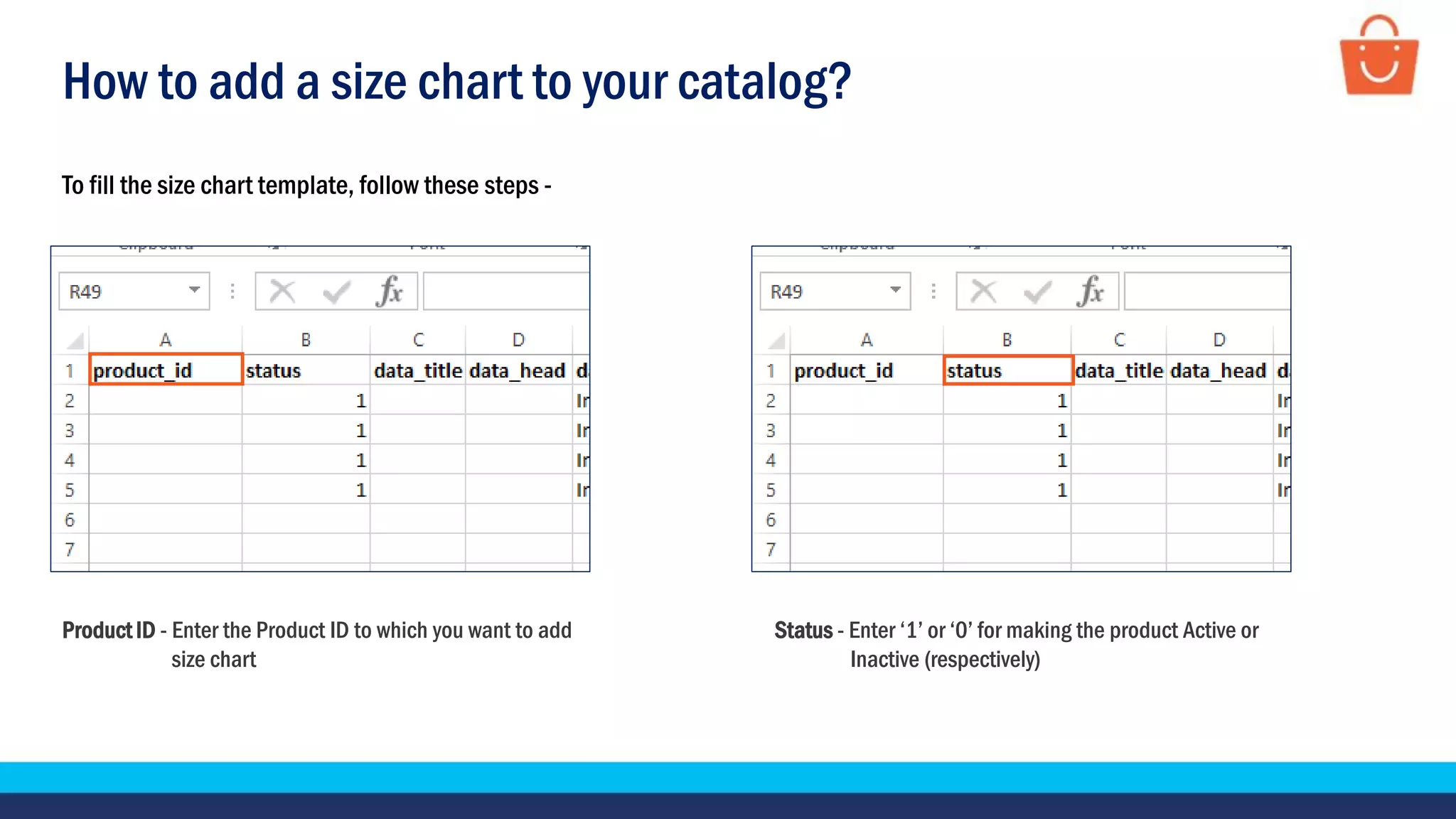 How to add a size chart to your catalog?
Product ID - Enter the Product ID to which you want to add
size chart
Status - Enter ‘1’ or ‘0’ for making the product Active or
Inactive (respectively)
To fill the size chart template, follow these steps -
 