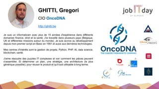 GHITTI, Gregori
CIO OncoDNA
Je suis un informaticien avec plus de 15 années d'expérience dans différents
domaines finance, droit et la santé. J'ai travaillé dans plusieurs pays (Belgique,
UK et différentes missions autour du monde). Je suis accros au développement
depuis mon premier script en Basic en 1991 et aussi aux dernières technologies.
Mes centres d'intérêts sont la gestion de projets, Python, PHP, AI, data science,
blockchain, santé.
J'aime résoudre des puzzles IT complexes et voir comment les pièces peuvent
s'assembler. Et déterminer un plan, une stratégie, une architecture (la plus
générique possible), pour réussir le produit et qu'il soit utilisable à long terme.
http://ghitti.be
 