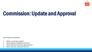 Commission:Update andApproval
In this module, we will discuss :
1. What is a commission update?
2. How to approve an updated commission?
3. How to check the commission approval status?
4. How to check the commission structure?
 