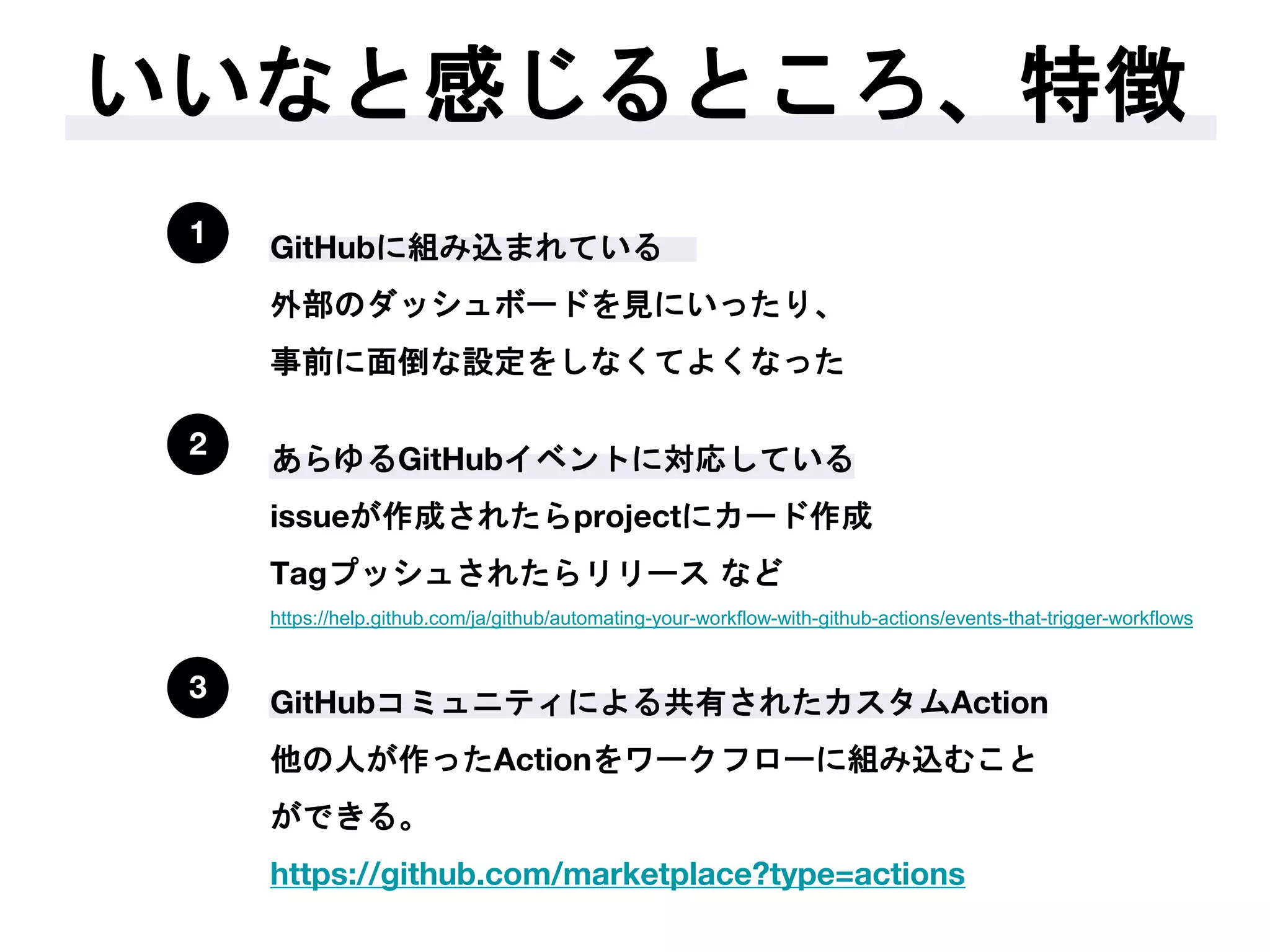いいなと感じるところ、特徴
1 GitHubに組み込まれている
外部のダッシュボードを見にいったり、
事前に面倒な設定をしなくてよくなった
2 あらゆるGitHubイベントに対応している
issueが作成されたらprojectにカード作成
Tagプッシュされたらリリース など
https://help.github.com/ja/github/automating-your-workflow-with-github-actions/events-that-trigger-workflows
3 GitHubコミュニティによる共有されたカスタムAction
他の人が作ったActionをワークフローに組み込むこと
ができる。
https://github.com/marketplace?type=actions
 