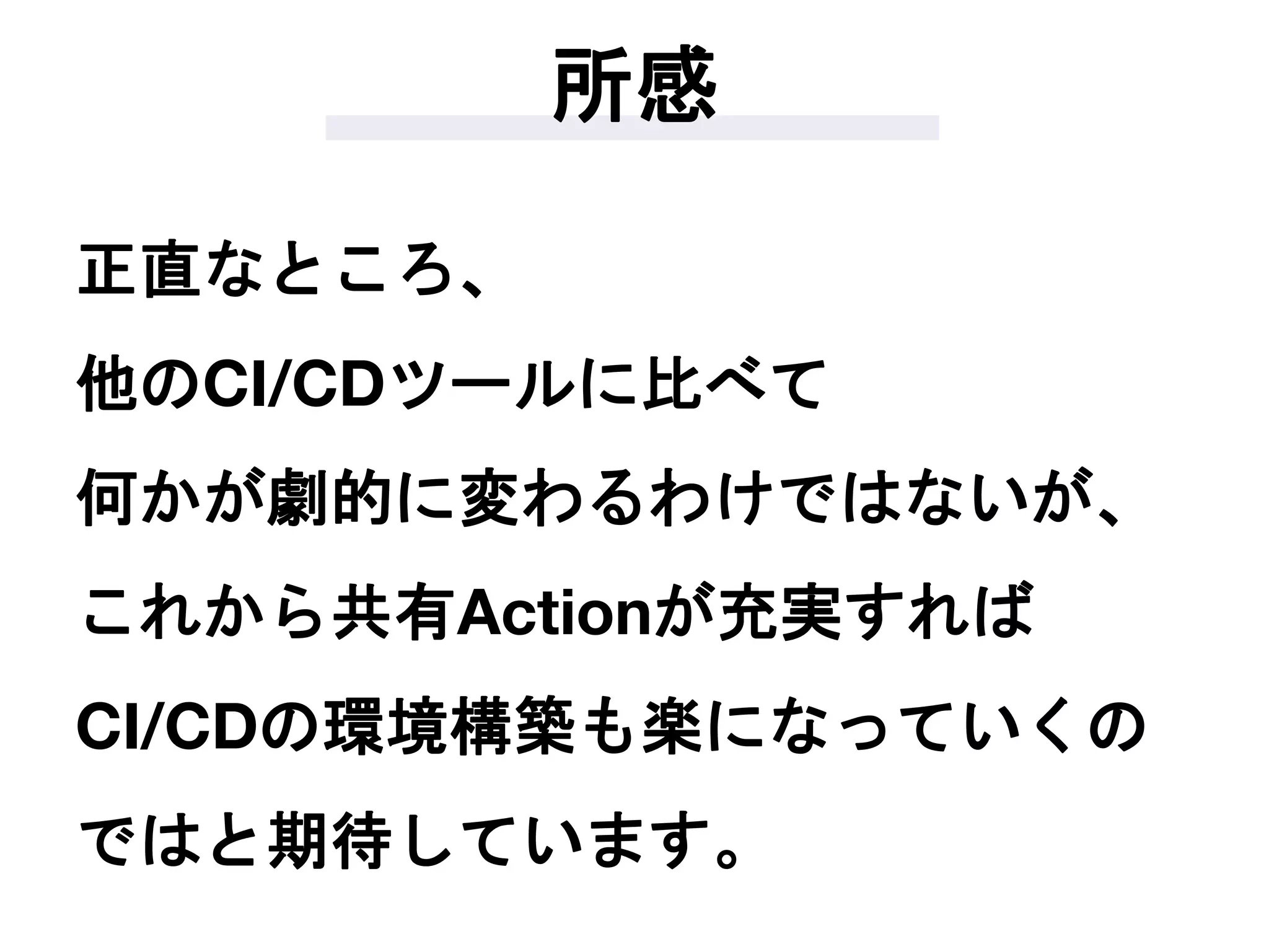 所感
正直なところ、
他のCI/CDツールに比べて
何かが劇的に変わるわけではないが、
これから共有Actionが充実すれば
CI/CDの環境構築も楽になっていくの
ではと期待しています。
 