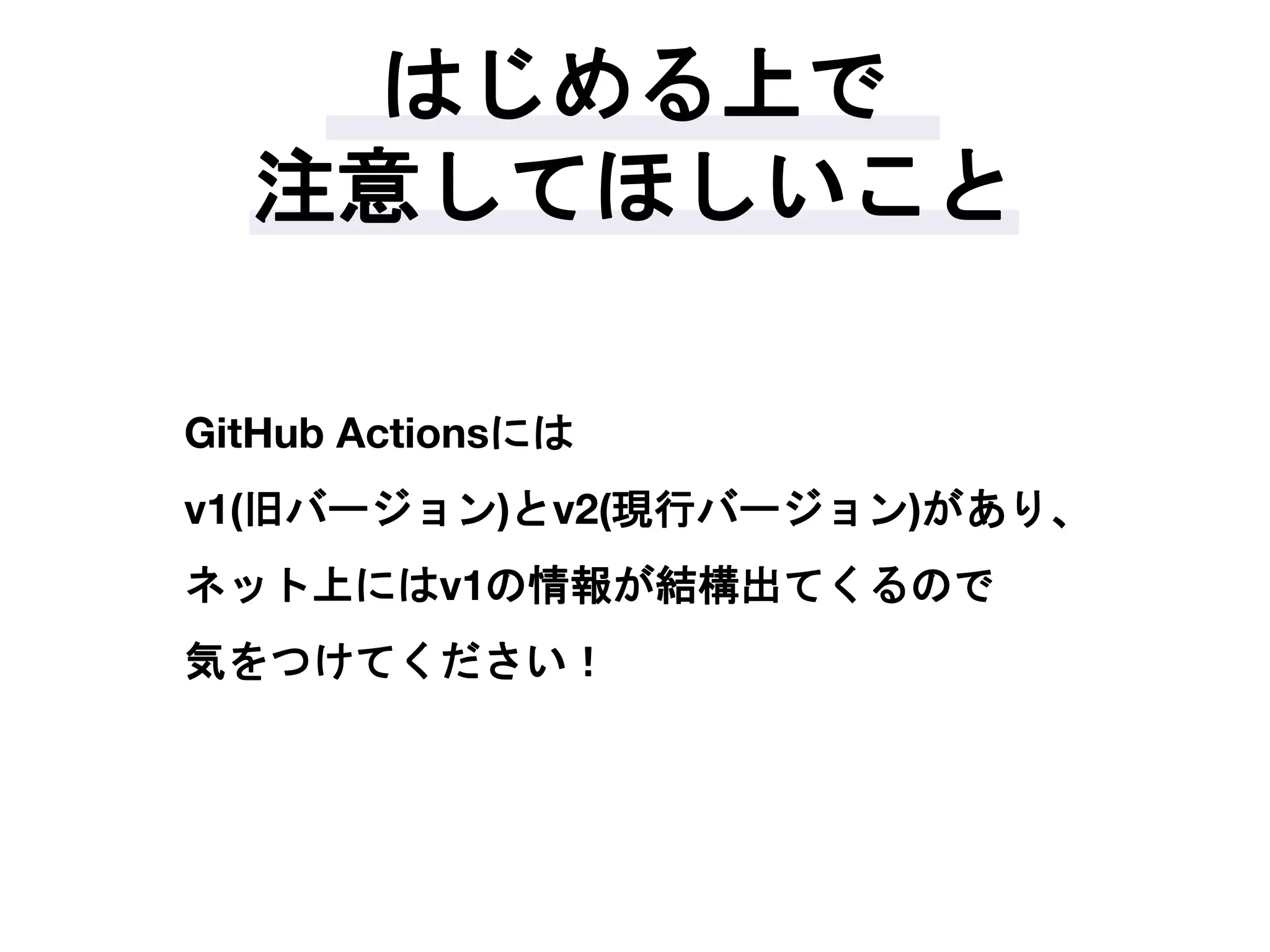 はじめる上で
注意してほしいこと
GitHub Actionsには
v1(旧バージョン)とv2(現行バージョン)があり、
ネット上にはv1の情報が結構出てくるので
気をつけてください！
 