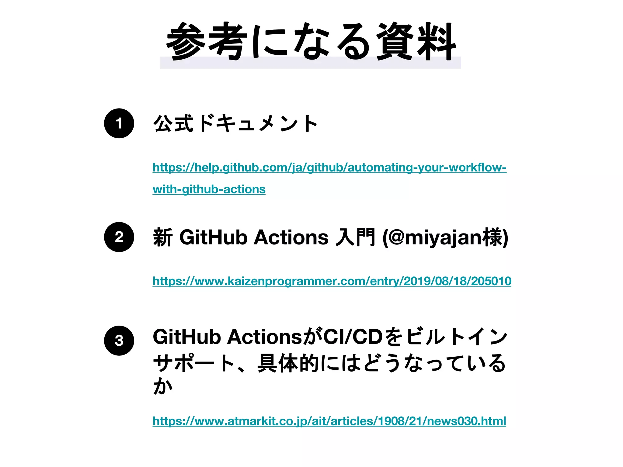 参考になる資料
https://help.github.com/ja/github/automating-your-workflow-
with-github-actions
公式ドキュメント1
https://www.kaizenprogrammer.com/entry/2019/08/18/205010
新 GitHub Actions 入門 (@miyajan様)2
https://www.atmarkit.co.jp/ait/articles/1908/21/news030.html
GitHub ActionsがCI/CDをビルトイン
サポート、具体的にはどうなっている
か
3
 