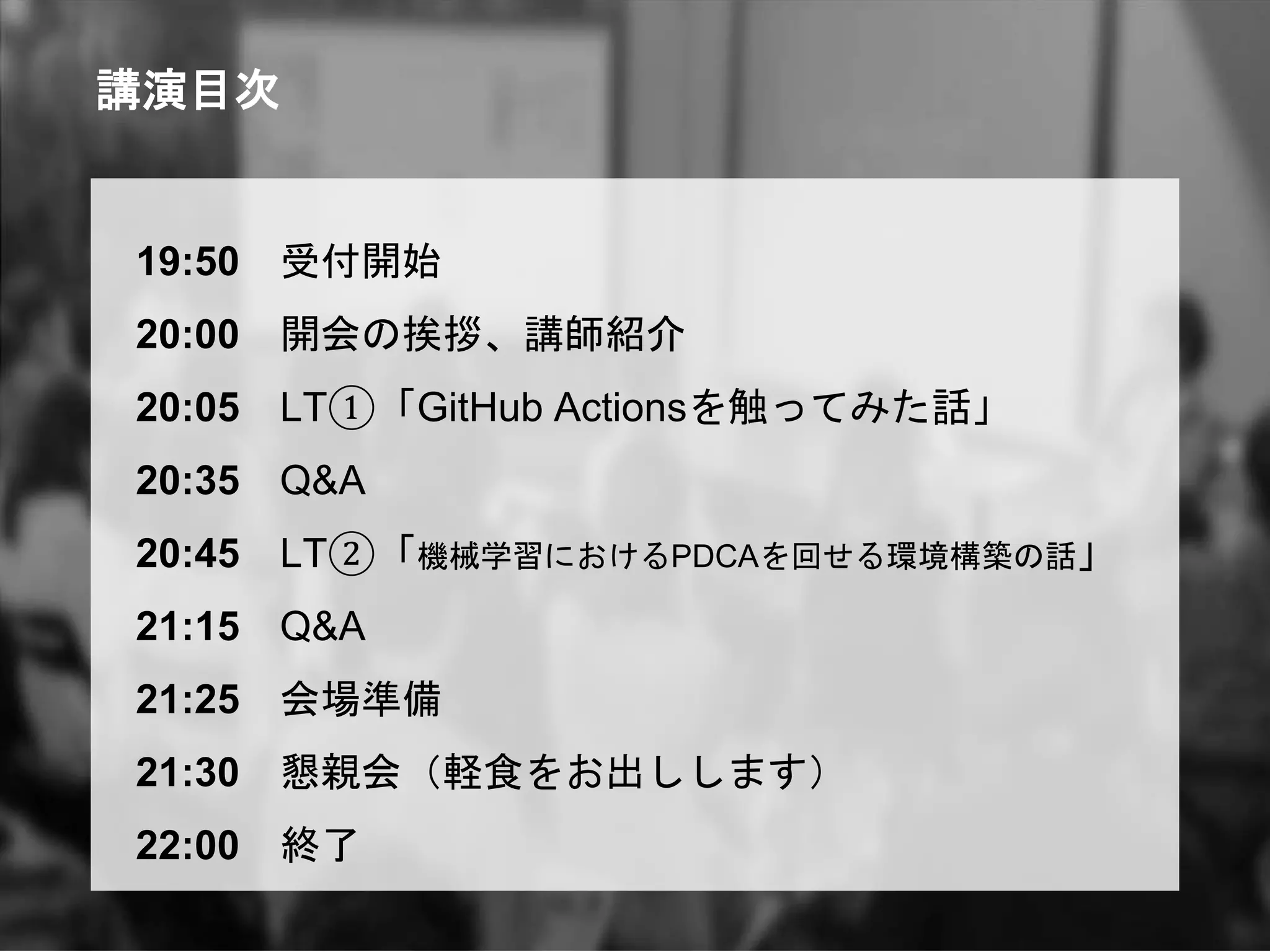 講演目次
19:50 受付開始
20:00 開会の挨拶、講師紹介
20:05 LT①「GitHub Actionsを触ってみた話」
20:35 Q&A
20:45 LT②「機械学習におけるPDCAを回せる環境構築の話」
21:15 Q&A
21:25 会場準備
21:30 懇親会（軽食をお出しします）
22:00 終了
 