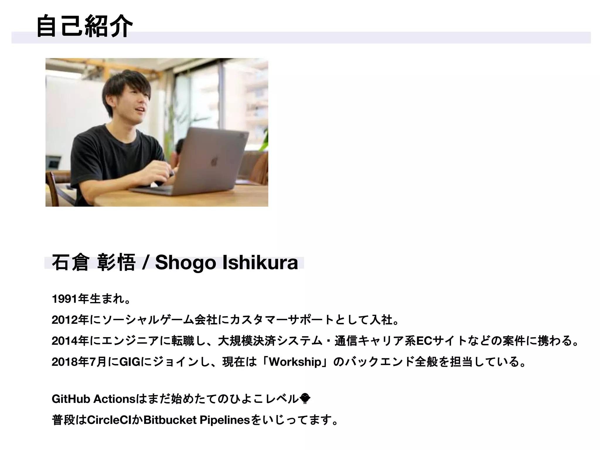 自己紹介
1991年生まれ。
2012年にソーシャルゲーム会社にカスタマーサポートとして入社。
2014年にエンジニアに転職し、大規模決済システム・通信キャリア系ECサイトなどの案件に携わる。
2018年7月にGIGにジョインし、現在は「Workship」のバックエンド全般を担当している。
GitHub Actionsはまだ始めたてのひよこレベル🐥
普段はCircleCIかBitbucket Pipelinesをいじってます。
 