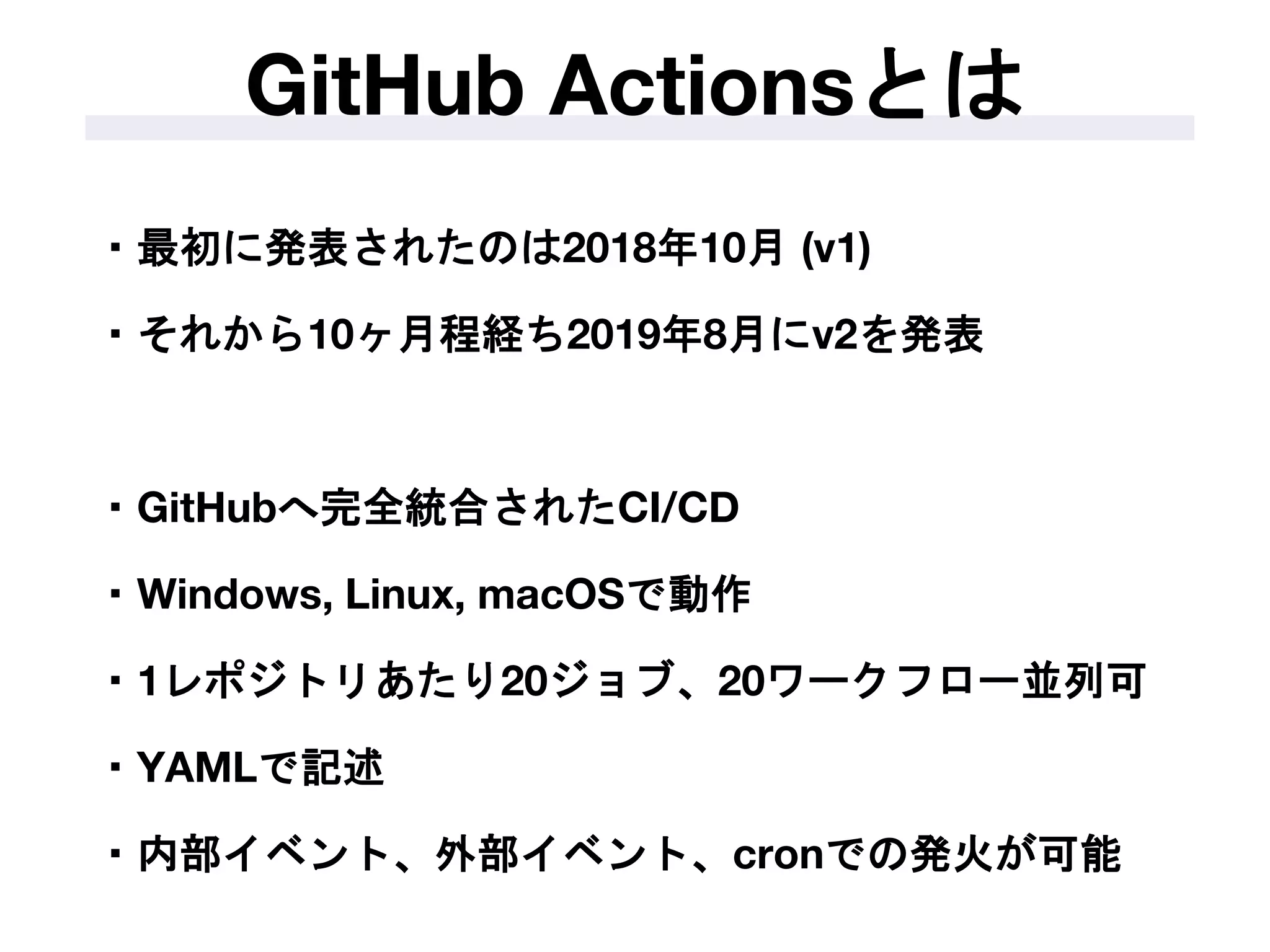 ・最初に発表されたのは2018年10月 (v1)
・それから10ヶ月程経ち2019年8月にv2を発表
・GitHubへ完全統合されたCI/CD
・Windows, Linux, macOSで動作
・1レポジトリあたり20ジョブ、20ワークフロー並列可
・YAMLで記述
・内部イベント、外部イベント、cronでの発火が可能
GitHub Actionsとは
 