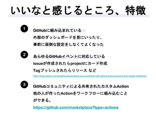いいなと感じるところ、特徴
1 GitHubに組み込まれている
外部のダッシュボードを見にいったり、
事前に面倒な設定をしなくてよくなった
2 あらゆるGitHubイベントに対応している
issueが作成されたらprojectにカード作成
Tagプッシュされたらリリース など
https://help.github.com/ja/github/automating-your-workflow-with-github-actions/events-that-trigger-workflows
3 GitHubコミュニティによる共有されたカスタムAction
他の人が作ったActionをワークフローに組み込むこと
ができる。
https://github.com/marketplace?type=actions
 